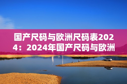 国产尺码与欧洲尺码表2024：2024年国产尺码与欧洲尺码完美结合的手游探险之旅