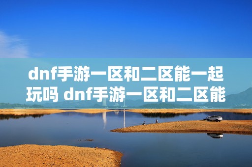 dnf手游一区和二区能一起玩吗 dnf手游一区和二区能一起打团吗