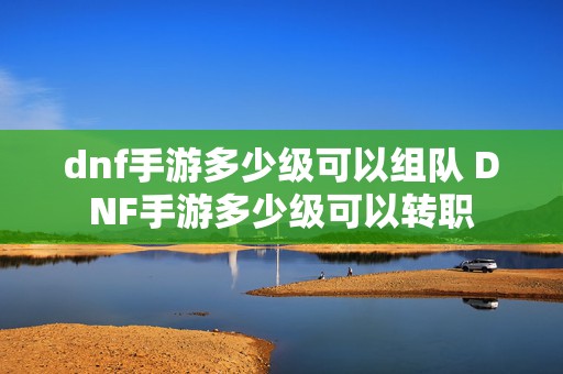 dnf手游多少级可以组队 DNF手游多少级可以转职