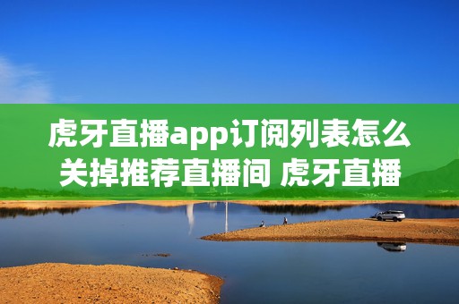 虎牙直播app订阅列表怎么关掉推荐直播间 虎牙直播取消订阅主播看得到吗?