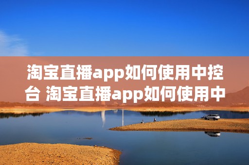 淘宝直播app如何使用中控台 淘宝直播app如何使用中控台功能