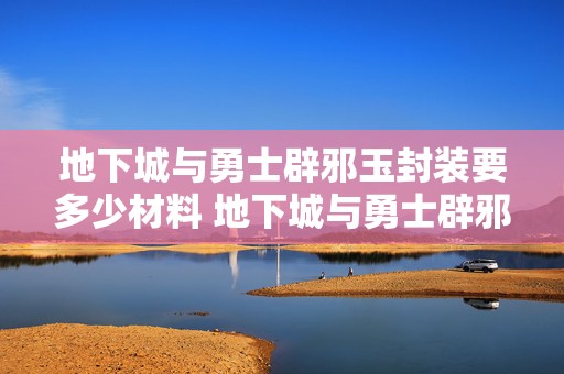 地下城与勇士辟邪玉封装要多少材料 地下城与勇士辟邪玉合成材料