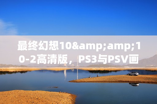 最终幻想10&amp;10-2高清版，PS3与PSV画质盛宴，谁更胜一筹？