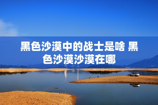 黑色沙漠中的战士是啥 黑色沙漠沙漠在哪