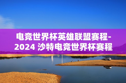 电竞世界杯英雄联盟赛程-2024 沙特电竞世界杯赛程一览，谁将称霸电竞之巅