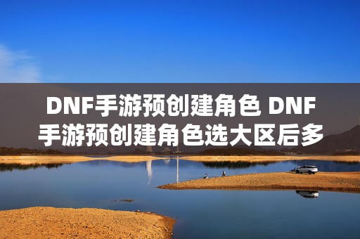 DNF手游预创建角色 DNF手游预创建角色选大区后多久登录