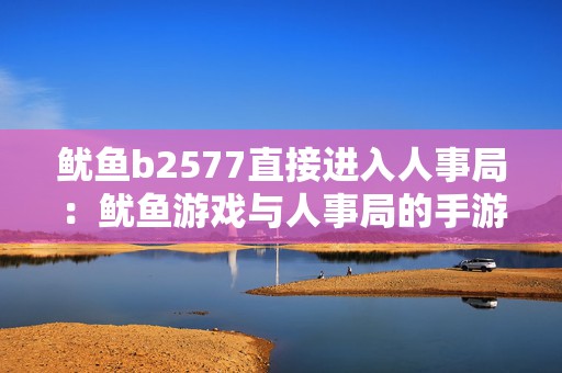 鱿鱼b2577直接进入人事局：鱿鱼游戏与人事局的手游奇幻之旅