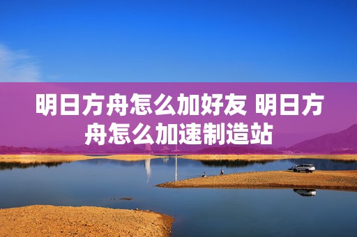 明日方舟怎么加好友 明日方舟怎么加速制造站