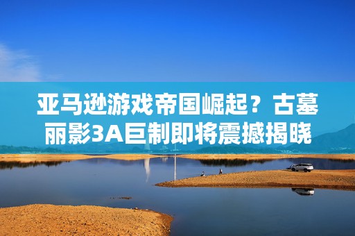 亚马逊游戏帝国崛起？古墓丽影3A巨制即将震撼揭晓！