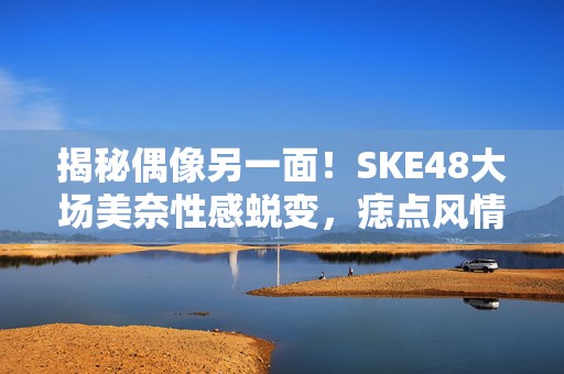 揭秘偶像另一面！SKE48大场美奈性感蜕变，痣点风情引爆眼球写真盛宴