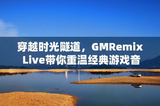 穿越时光隧道，GMRemix Live带你重温经典游戏音乐盛宴