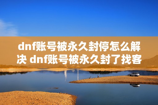 dnf账号被永久封停怎么解决 dnf账号被永久封了找客服多久能恢复