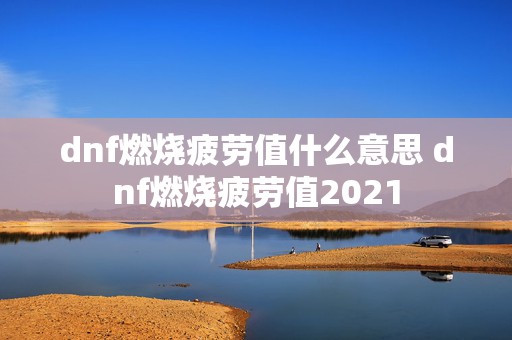 dnf燃烧疲劳值什么意思 dnf燃烧疲劳值2021