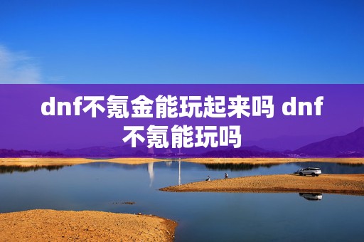 dnf不氪金能玩起来吗 dnf不氪能玩吗