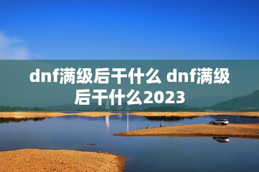 dnf满级后干什么 dnf满级后干什么2023