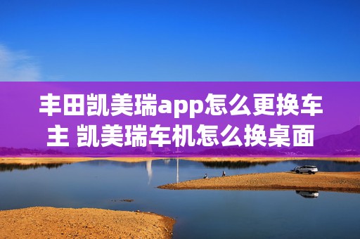 丰田凯美瑞app怎么更换车主 凯美瑞车机怎么换桌面