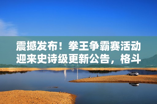 震撼发布！拳王争霸赛活动迎来史诗级更新公告，格斗盛宴，燃爆今夏！