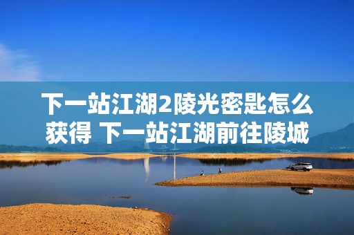 下一站江湖2陵光密匙怎么获得 下一站江湖前往陵城