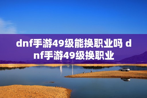 dnf手游49级能换职业吗 dnf手游49级换职业