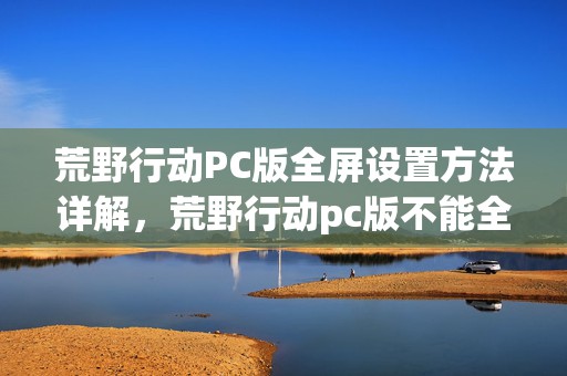 荒野行动PC版全屏设置方法详解，荒野行动pc版不能全屏为何成热门话题