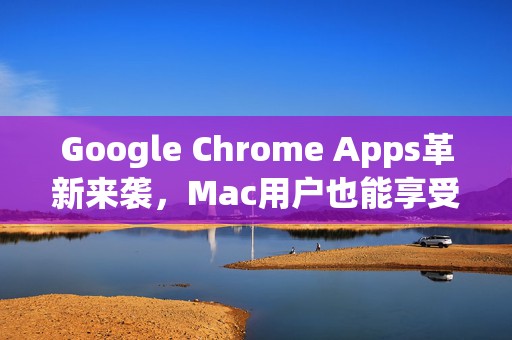 Google Chrome Apps革新来袭，Mac用户也能享受无缝同步的极致体验！