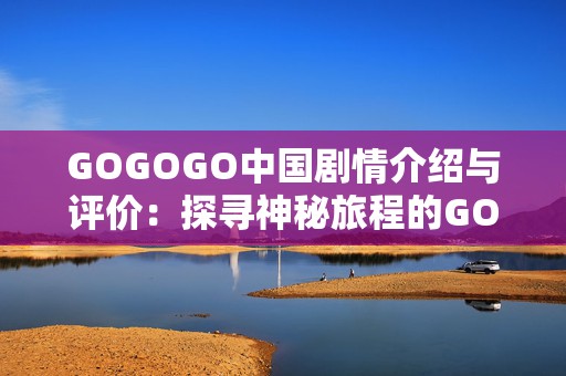 GOGOGO中国剧情介绍与评价：探寻神秘旅程的GOGOGO中国手游评测与剧情解析