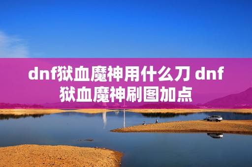 dnf狱血魔神用什么刀 dnf狱血魔神刷图加点