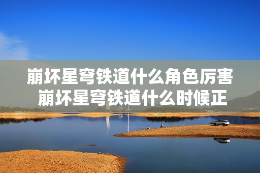 崩坏星穹铁道什么角色厉害 崩坏星穹铁道什么时候正式上线