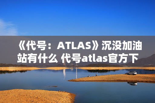 《代号：ATLAS》沉没加油站有什么 代号atlas官方下载