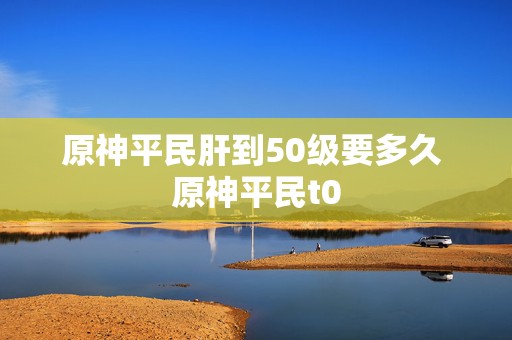 原神平民肝到50级要多久 原神平民t0