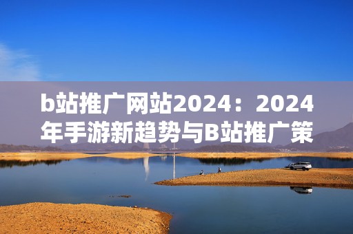 b站推广网站2024：2024年手游新趋势与B站推广策略大揭秘