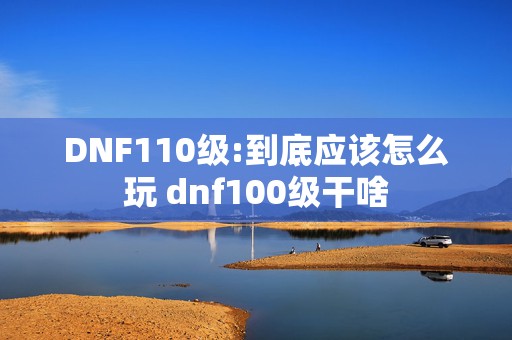 DNF110级:到底应该怎么玩 dnf100级干啥