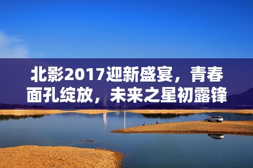 北影2017迎新盛宴，青春面孔绽放，未来之星初露锋芒！