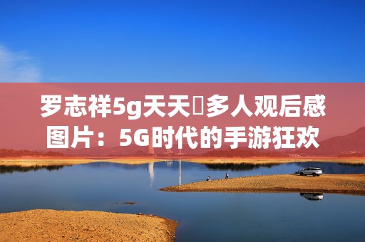 罗志祥5g天天奭多人观后感图片：5G时代的手游狂欢与罗志祥热潮全景体验