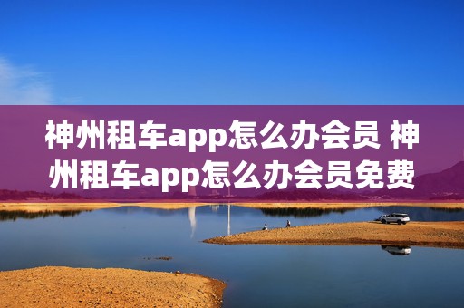 神州租车app怎么办会员 神州租车app怎么办会员免费