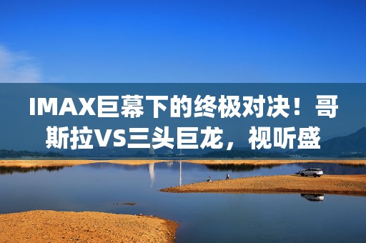 IMAX巨幕下的终极对决！哥斯拉VS三头巨龙，视听盛宴燃爆今夏(5)