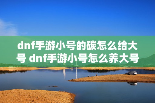 dnf手游小号的碳怎么给大号 dnf手游小号怎么养大号