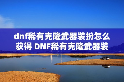 dnf稀有克隆武器装扮怎么获得 DNF稀有克隆武器装扮怎么洗等级