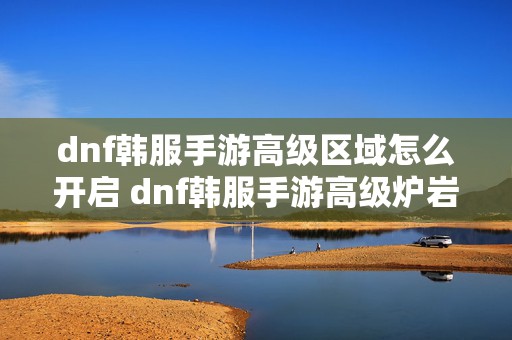 dnf韩服手游高级区域怎么开启 dnf韩服手游高级炉岩碳怎么用