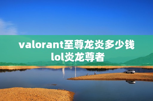 valorant至尊龙炎多少钱 lol炎龙尊者