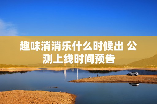 趣味消消乐什么时候出 公测上线时间预告