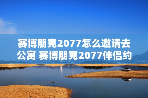 赛博朋克2077怎么邀请去公寓 赛博朋克2077伴侣约会任务