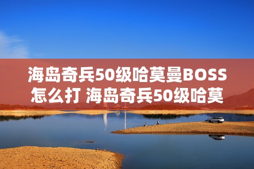 海岛奇兵50级哈莫曼BOSS怎么打 海岛奇兵50级哈莫曼的司令部不打会消失掉吗