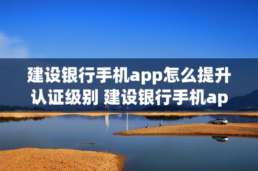 建设银行手机app怎么提升认证级别 建设银行手机app怎么提升认证级别额度