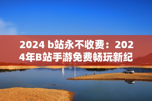 2024 b站永不收费：2024年B站手游免费畅玩新纪元