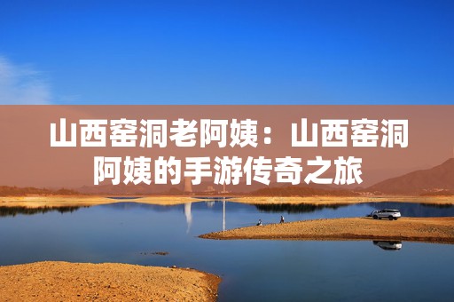 山西窑洞老阿姨：山西窑洞阿姨的手游传奇之旅