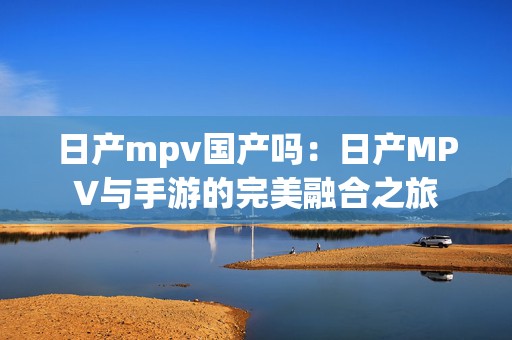 日产mpv国产吗：日产MPV与手游的完美融合之旅