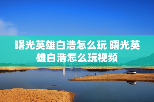 曙光英雄白浩怎么玩 曙光英雄白浩怎么玩视频