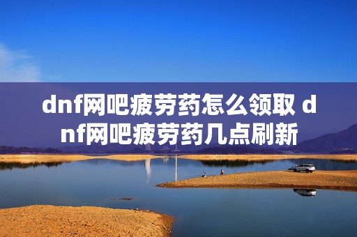 dnf网吧疲劳药怎么领取 dnf网吧疲劳药几点刷新