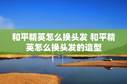 和平精英怎么换头发 和平精英怎么换头发的造型